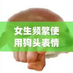 女生频繁使用狗头表情,网络现象背后的深意解读